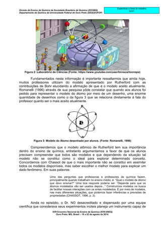 Divisão de Ensino de Química da Sociedade Brasileira de Química (ED/SBQ) 
Departamento de Química da Universidade Federal de Ouro Preto (DEQUI/UFOP) 
XVII Encontro Nacional de Ensino de Química (XVII ENEQ) 
Ouro Preto, MG, Brasil – 19 a 22 de agosto de 2014. 
Especificar a Área do trabalho 
(EAP) 
Figura 2: Laboratório de Ciências (Fonte: https://www.youtube.com/user/lmnscartoonspa) 
Fundamentados nesta informação é importante ressaltarmos que ainda hoje, 
muitos professores utilizam do modelo apresentado por Rutherford com as 
contribuições de Bohr elucidando a afirmação de que é o modelo aceito atualmente. 
Romanelli (1996) através de sua pesquisa pôde constatar que quando aos alunos foi 
pedido para representar o modelo do átomo por meio de um desenho, uma enorme 
quantidade de desenhos como o da figura 3 que se relaciona diretamente à fala do 
professor quanto ser o mais aceito atualmente. 
Figura 3: Modelo do Átomo desenhado por alunos. (Fonte: Romanelli, 1996) 
Compreendemos que o modelo atômico de Rutherford tem sua importância 
dentro do ensino de química, entretanto argumentamos a favor de que os alunos 
precisam compreender que todos são modelos e que dependendo da situação tal 
modelo não se constitui como o ideal para explorar determinado conceito. 
Concordamos com Chassot de que o mais importante não se constitui em assimilar 
todos os modelos disponíveis, mas saber escolher o melhor modelo para explicar um 
dado fenômeno. Em suas palavras: 
Uma das perguntas que professoras e professores de química fazem, 
principalmente quando trabalham no ensino médio, é: “Qual o modelo de átomo 
que devo ensinar?” Uma boa resposta poderia ser: “Depende para que os 
átomos modelados vão ser usados depois...” Construímos modelos na busca 
de facilitar nossas interações com os entes modelados. É por meio de modelos, 
nas mais diferentes situações, que podemos fazer inferências e previsões de 
propriedades (CHASSOT, 1996, p. 3). 
Ainda no episódio, o Dr. NO desacreditado e dispensado por uma equipe 
científica que considerava seus experimentos inúteis planeja um instrumento capaz de 
 