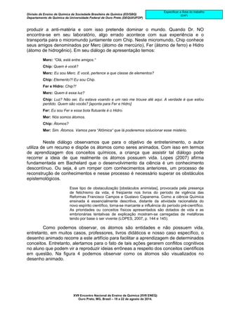 Divisão de Ensino de Química da Sociedade Brasileira de Química (ED/SBQ) 
Departamento de Química da Universidade Federal de Ouro Preto (DEQUI/UFOP) 
XVII Encontro Nacional de Ensino de Química (XVII ENEQ) 
Ouro Preto, MG, Brasil – 19 a 22 de agosto de 2014. 
Especificar a Área do trabalho 
(EAP) 
produzir a anti-matéria e com isso pretende dominar o mundo. Quando Dr. NO 
encontra-se em seu laboratório, algo errado acontece com sua experiência e o 
transporta para o micromundo juntamente com Chip. Neste micromundo, Chip conhece 
seus amigos denominados por Merc (átomo de mercúrio), Fer (átomo de ferro) e Hidro 
(átomo de hidrogênio). Em seu diálogo de apresentação temos: 
Merc: “Olá, está entre amigos.“ 
Chip: Quem é você? 
Merc: Eu sou Merc. E você, pertence a que classe de elementos? 
Chip: Elemento?! Eu sou Chip. 
Fer e Hidro: Chip?! 
Merc: Quem é essa luz? 
Chip: Luz? Não sei. Eu estava voando e um raio me trouxe até aqui. A verdade é que estou 
perdido. Quem são vocês? [aponta para Fer e Hidro] 
Fer: Eu sou Fer e essa bola flutuante é o Hidro. 
Mer: Nós somos átomos. 
Chip: Átomos? 
Mer: Sim. Átomos. Vamos para “Atômica“ que lá poderemos solucionar esse mistério. 
Neste diálogo observamos que para o objetivo de entretenimento, o autor 
utiliza de um recurso e dispõe os átomos como seres animados. Com isso em termos 
de aprendizagem dos conceitos químicos, a criança que assistir tal diálogo pode 
recorrer a ideia de que realmente os átomos possuem vida. Lopes (2007) afirma 
fundamentada em Bachelard que o desenvolvimento da ciência é um conhecimento 
descontínuo. Ou seja, é um romper com conhecimentos anteriores, um processo de 
reconstrução de conhecimentos e nesse processo é necessário superar os obstáculos 
epistemológicos. 
Esse tipo de obstaculização [obstáculos animistas], provocada pela presença 
de fetichismo da vida, é freqüente nos livros do período de vigência das 
Reformas Francisco Campos e Gustavo Capanema. Como a ciência Química 
ensinada é essencialmente descritiva, distante da atividade racionalista do 
novo espírito científico, torna-se marcante a influência do período pré-científico. 
As prioridades ou conceitos físicos apresentados são dotados de vida e as 
embrionárias tentativas de explicação mostram-se carregadas de metáforas 
tendo por base o ser vivente (LOPES, 2007, p. 144 e 145). 
Como podemos observar, os átomos são entidades e não possuem vida, 
entretanto, em muitos casos, professores, livros didáticos e nosso caso específico, o 
desenho animado recorre a este artifício para facilitar a aprendizagem de determinados 
conceitos. Entretanto, alertamos para o fato de tais ações gerarem conflitos cognitivos 
no aluno que podem vir a reproduzir ideias errôneas a respeito dos conceitos científicos 
em questão. Na figura 4 podemos observar como os átomos são visualizados no 
desenho animado. 
 