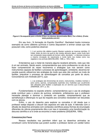 Divisão de Ensino de Química da Sociedade Brasileira de Química (ED/SBQ) 
Departamento de Química da Universidade Federal de Ouro Preto (DEQUI/UFOP) 
XVII Encontro Nacional de Ensino de Química (XVII ENEQ) 
Ouro Preto, MG, Brasil – 19 a 22 de agosto de 2014. 
Especificar a Área do trabalho 
(EAP) 
Figura 4: Da esquerda para a direita (Chip e os átomos denominados Merc, Fer e Hidro). (Fonte: 
www.youtube.com.br) 
Em seu livro „“A formação do Espírito Científico“, Bachelard ilustra inúmeros 
exemplos de como célebres químicos e outros dispuseram a animar coisas que não 
possuíam vida, como podemos observar: 
[...] um químico tão célebre quanto Glauber sustenta as mesmas opiniões. O 
metal, tirado da terra da qual já não recebe alimento algum, pode muito bem 
ser comparado nesse estado ao homem velho, decrépito... a natureza conserva 
a mesma circulação de nascimento e morte tanto nos metais como nos 
vegetais e nos animais (BACHELARD, 1996, p. 165 e 166). 
Entendemos que o metal de maneira alguma receberá alimento, visto que não 
é um ser animado. Sendo assim, compreendemos que como professores no ato de se 
fazer compreensível às vezes recorremos a analogias que nos servem como 
instrumentos capazes de facilitar o processo de aprendizagem, entretanto, devemos ter 
cautela quando utilizarmos tais analogias de modo que esta não venham ao invés de 
facilitar, prejudicar o processo de aprendizagem de conceitos por parte do aluno. 
Concordamos com Andrade (2011), que: 
[...] as analogias são ferramentas de ensino, instrumentos, modelos mentais e 
para outros, apenas, comparações explícitas e/ou implícitas que usualmente 
são utilizadas para facilitar a explicação de um domínio que é desconhecido 
(ANDRADE, 2011, p. 32). 
Fundamentados no exposto anterior, compreendemos que o uso de analogias 
pode contribuir para o ensino de química, entretanto, enfatizamos que o professor 
necessita planejar e dominar o conteúdo em questão, compreendendo que as 
semelhanças e diferenças no que diz respeito aos conceitos necessitam ser discutidas 
com os alunos. 
Enfim, o uso do desenho para explorar os conceitos é útil desde que o 
professor esteja disposto a discutir tais aspectos em sala de aula. A televisão com a 
difusão de desenhos animados com conteúdos científicos possui formas de enunciação 
diferentes da ciência propriamente dita e por isso é necessário uma transformação do 
discurso científico e aí é onde se encontra o maior problema (SIQUEIRA, 1999). 
CONSIDERAÇÕES FINAIS 
Nossos resultados nos permitem inferir que os desenhos animados se 
constituem como ferramentas que podem auxiliar o professor dando um caráter lúdico 
 