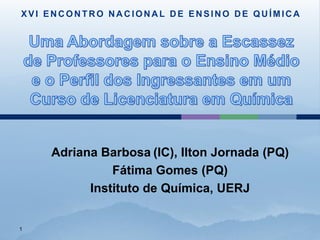 XVI ENCONTRO NACIONAL DE ENSINO DE QUÍMICA




    Adriana Barbosa (IC), Ilton Jornada (PQ)
              Fátima Gomes (PQ)
          Instituto de Química, UERJ


1
 