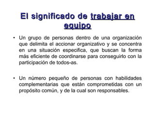El significado de trabajar en
              equipo
• Un grupo de personas dentro de una organización
  que delimita el accionar organizativo y se concentra
  en una situación especifica, que buscan la forma
  más eficiente de coordinarse para conseguirlo con la
  participación de todos-as.


• Un número pequeño de personas con habilidades
  complementarias que están comprometidas con un
  propósito común, y de la cual son responsables.
 