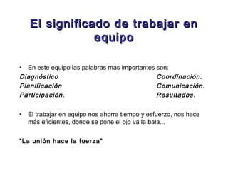 El significado de trabajar en
                equipo

• En este equipo las palabras más importantes son:
Diagnóstico                                   Coordinación.
Planificación                                 Comunicación.
Participación.                                Resultados .

•   El trabajar en equipo nos ahorra tiempo y esfuerzo, nos hace
    más eficientes, donde se pone el ojo va la bala...


“La unión hace la fuerza”
 