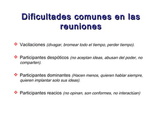 Dificultades comunes en las
              reuniones

 Vacilaciones (divagar, bromear todo el tiempo, perder tiempo).

 Participantes despóticos (no aceptan ideas, abusan del poder, no
   comparten).

 Participantes dominantes (Hacen menos, quieren hablar siempre,
   quieren implantar solo sus ideas).

 Participantes reacios (no opinan, son conformes, no interactúan)
 