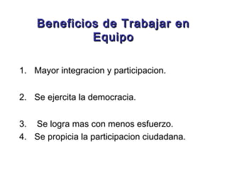 Beneficios de Trabajar enBeneficios de Trabajar en
EquipoEquipo
1. Mayor integracion y participacion.
2. Se ejercita la democracia.
3. Se logra mas con menos esfuerzo.
4. Se propicia la participacion ciudadana.
 