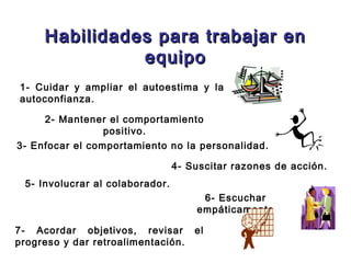 Habilidades para trabajar enHabilidades para trabajar en
equipoequipo
2- Mantener el comportamiento
positivo.
1- Cuidar y ampliar el autoestima y la
autoconfianza.
3- Enfocar el comportamiento no la personalidad.
5- Involucrar al colaborador.
4- Suscitar razones de acción.
6- Escuchar
empáticamente
7- Acordar objetivos, revisar el
progreso y dar retroalimentación.
 