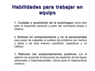 Habilidades para trabajar enHabilidades para trabajar en
equipoequipo
1. Cuidado y ampliación de la autoimagen como pilar
para el desarrollo personal a partir del cocimiento propio y
externo.
2. Enfocar en comportamiento y no la personalidad
para pasar de culpables al análisis del problema con hechos
y datos y de esta manera cuantificar, especificar y no
calificar.
3. Reforzar los comportamientos positivos con el
objetivo de aumentar la frecuencia de repetición de los logros
personales y Organizacionales, claves para el mejoramiento
continuo.
 