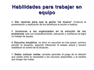 Habilidades para trabajar enHabilidades para trabajar en
equipoequipo
4. Dar razones para que la gente “se mueva” involucra la
presentación y explicación de los beneficios la acción a realizar.
5. Involucrar a los organizados en la solución de los
problemas solo con empoderamiento, educación y confianza se logra
un trabajo de equipo.
6. Escucha empática, es decir en escuchar en tres pasos: primero
percibir la situación, segundo influenciar el estado actual y tercero
establecer el control de la situación.
7. Saber colocar metas consiste aprender el juego de la relación
que existe entre la necesidad y los recursos disponibles y el sentido
que tengan las metas.
 
