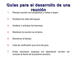 Guías para el desarrollo de unaGuías para el desarrollo de una
reuniónreunión
1. Planear reunión con propósitos y metas a lograr.
2. Dividirse los roles del equipo.
3. Analizar y anticipar las barreras.
4. Mantener la reunión en el tema.
5. Demarcar el tiempo.
6. Lista de verificación que sirva de guía.
7. Evitar reuniones sorpresa (no abandonar reunión sin
conocer la fecha de la próxima reunión).
 