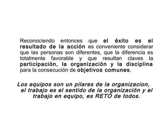 Reconociendo entonces que el éxito es el
resultado de la acción es conveniente considerar
que las personas son diferentes, que la diferencia es
totalmente favorable y que resultan claves la
participación, la organización y la disciplina
para la consecución de objetivos comunes.
Los equipos son un pilares de la organizacion,
el trabajo es el sentido de la organización y el
trabajo en equipo, es RETO de todos.
 