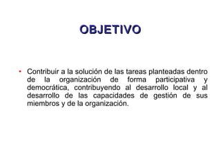 OBJETIVOOBJETIVO
• Contribuir a la solución de las tareas planteadas dentro
de la organización de forma participativa y
democrática, contribuyendo al desarrollo local y al
desarrollo de las capacidades de gestión de sus
miembros y de la organización.
 