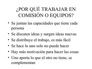 ¿POR QUÉ TRABAJAR EN
COMISIÓN O EQUIPOS?
• Se juntan las capacidades que tiene cada
persona
• Se discuten ideas y surgen ideas nuevas
• Se distribuye el trabajo, es más fácil
• Se hace lo uno solo no puede hacer
• Hay más motivación para hacer las cosas
• Uno aporta lo que el otro no tiene, se
complementan
 