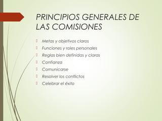 PRINCIPIOS GENERALES DE
LAS COMISIONES
 Metas y objetivos claros
 Funciones y roles personales
 Reglas bien definidas y claras
 Confianza
 Comunicarse
 Resolver los conflictos
 Celebrar el éxito
 