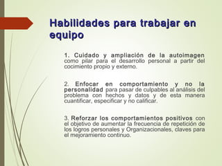 Habilidades para trabajar enHabilidades para trabajar en
equipoequipo
1. Cuidado y ampliación de la autoimagen
como pilar para el desarrollo personal a partir del
cocimiento propio y externo.
2. Enfocar en comportamiento y no la
personalidad para pasar de culpables al análisis del
problema con hechos y datos y de esta manera
cuantificar, especificar y no calificar.
3. Reforzar los comportamientos positivos con
el objetivo de aumentar la frecuencia de repetición de
los logros personales y Organizacionales, claves para
el mejoramiento continuo.
 