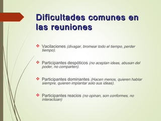 Dificultades comunes enDificultades comunes en
las reunioneslas reuniones
 Vacilaciones (divagar, bromear todo el tiempo, perder
tiempo).
 Participantes despóticos (no aceptan ideas, abusan del
poder, no comparten).
 Participantes dominantes (Hacen menos, quieren hablar
siempre, quieren implantar solo sus ideas).
 Participantes reacios (no opinan, son conformes, no
interactúan)
 