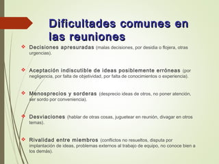 Dificultades comunes enDificultades comunes en
las reunioneslas reuniones
 Decisiones apresuradas (malas decisiones, por desidia o flojera, otras
urgencias).
 Aceptación indiscutible de ideas posiblemente erróneas (por
negligencia, por falta de objetividad, por falta de conocimientos o experiencia).
 Menosprecios y sorderas (desprecio ideas de otros, no poner atención,
ser sordo por conveniencia).
 Desviaciones (hablar de otras cosas, juguetear en reunión, divagar en otros
temas).
 Rivalidad entre miembros (conflictos no resueltos, disputa por
implantación de ideas, problemas externos al trabajo de equipo, no conoce bien a
los demás).
 