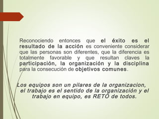 Reconociendo entonces que el éxito es el
resultado de la acción es conveniente considerar
que las personas son diferentes, que la diferencia es
totalmente favorable y que resultan claves la
participación, la organización y la disciplina
para la consecución de objetivos comunes.
Los equipos son un pilares de la organizacion,
el trabajo es el sentido de la organización y el
trabajo en equipo, es RETO de todos.
 