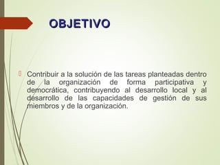 OBJETIVOOBJETIVO
 Contribuir a la solución de las tareas planteadas dentro
de la organización de forma participativa y
democrática, contribuyendo al desarrollo local y al
desarrollo de las capacidades de gestión de sus
miembros y de la organización.
 