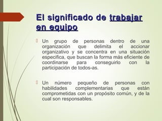 El significado deEl significado de trabajartrabajar
en equipoen equipo
 Un grupo de personas dentro de una
organización que delimita el accionar
organizativo y se concentra en una situación
especifica, que buscan la forma más eficiente de
coordinarse para conseguirlo con la
participación de todos-as.
 Un número pequeño de personas con
habilidades complementarias que están
comprometidas con un propósito común, y de la
cual son responsables.
 
