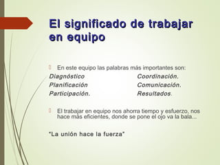 El significado de trabajarEl significado de trabajar
en equipoen equipo
 En este equipo las palabras más importantes son:
Diagnóstico Coordinación.
Planificación Comunicación.
Participación. Resultados.
 El trabajar en equipo nos ahorra tiempo y esfuerzo, nos
hace más eficientes, donde se pone el ojo va la bala...
“La unión hace la fuerza”
 