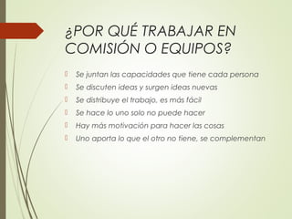 ¿POR QUÉ TRABAJAR EN
COMISIÓN O EQUIPOS?
 Se juntan las capacidades que tiene cada persona
 Se discuten ideas y surgen ideas nuevas
 Se distribuye el trabajo, es más fácil
 Se hace lo uno solo no puede hacer
 Hay más motivación para hacer las cosas
 Uno aporta lo que el otro no tiene, se complementan
 