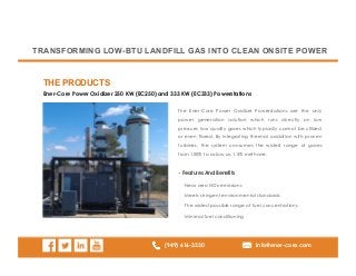 (949) 616-3330 info@ener-core.com
Ener-Core Power Oxidizer 250 KW (EC250) and 333 KW (EC333) Powerstations
THE PRODUCTS
TRANSFORMING LOW-BTU LANDFILL GAS INTO CLEAN ONSITE POWER
The Ener-Core Power Oxidizer Powerstations are the only
power generation solution which runs directly on low
pressure, low quality gases which typically cannot be utilized
or even flared. By integrating thermal oxidation with proven
turbines, the system consumes the widest range of gases
from 100% to as low as 1.5% methane.
• Features And Benefits
· Near zero NOx emissions
· Meets stringent environmental standards
· The widest possible range of fuel concentrations
· Minimal fuel conditioning
 