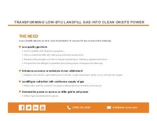 (949) 616-3330 info@ener-core.com
TRANSFORMING LOW-BTU LANDFILL GAS INTO CLEAN ONSITE POWER
Is your landfill ideal for an Ener-Core Powerstation? It may be if it has several of the following:
THE NEED
Low quality gas from:
• Active landfills with diversion programs
• Old or closed landfills with decaying methane production
• Reciprocating engine or flare no longer operating or needing supplemental fuel
• Tail gas from landfill-gas-to-pipeline processing plants or biogas conditioning
Emissions concerns or emissions in non-attainment
• Mitigate air pollution, generate power cleanly, or get permission within a non-attainment region
Landfill gas collection with continuous supply of gas
• Flares are currently in place, and gas is being flared or vented continuously
Demand for power or access or utility grid to sell power
• Offset high retail electricity prices
 