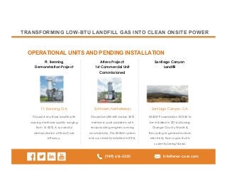 (949) 616-3330 info@ener-core.com
TRANSFORMING LOW-BTU LANDFILL GAS INTO CLEAN ONSITE POWER
OPERATIONAL UNITS AND PENDING INSTALLATION
Ft. Benning
Demonstration Project
Attero Project:
1st Commercial Unit
Commissioned
Santiago Canyon
Landfill
Closed Army Base landfill with
varying methane quality ranging
from 15-30%. A successful
demonstration of Ener-Core
efficacy.
Closed landfill with below 30%
methane; past problems with
reciprocating engines running
inconsistently. This 250kW system
was successfully installed in 2014.
250kW Powerstation EC250 to
be installed in 2016 allowing
Orange County Waste &
Recycling to generate clean
electricity from a gas that is
currently being flared.
Ft, Benning, GA Schinnen, Netherlands Santiago Canyon, CA
 