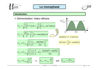 Chapitre 1 − Le monophasé Page 10 / 40
Le monophasé
Introduction
2 2 2
max
0 0
1 1
( ). .sin ( ).
T T
effU U t dt U t dt
T T
ω= =∫ ∫
( )
/22
max
0
2 1
1 cos(2 ) .
2
T
eff
U
U t dt
T
ω= −∫
/2
max
0
2 1 sin(2 )
2 2
T
eff
t
U U t
T
ω
ω
  
= −  
  
( )
max
sin( ) sin(0)2 1
0
2 2 2
eff
TT
U U
T
ω
ω
 −  
= − −   
    
max
2
4
eff
T
U U
T
= max
2
2
effU U= soit
t
TT/20
2
maxU
( )2 1
sin ( ) 1 cos(2 )
2
a a= −
2
cos(2 ) 1 2.sin ( )a a= −
Démonstration: Valeur efficace
⇔ max 2. effU U=
 