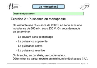Chapitre 1 − Le monophasé Page 23 / 40
- Le courant dans ce montage
- La puissance active
- La puissance réactive
- La puissance apparente
On branche, en parallèle, un condensateur.
Déterminer sa valeur réduire au minimum le déphasage (I,U).
Le monophasé
Notion de puissance
Exercice 2 : Puissance en monophasé
On alimente une résistance de 200 Ω, en série avec une
inductance de 300 mH, sous 230 V. On vous demande
de déterminer :
 