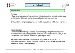 Chapitre 2 − Le triphasé Page 8 / 37
Le triphasé
Introduction
Contexte :
Pour diverses raisons (économiques et techniques), on peut démontrer que
la distribution d’énergie par ligne monophasée n’est pas optimale.
On lui préfère les lignes polyphasées dont la plus utilisée est la ligne triphasée.
Haute tension :
Le transport de l'énergie électrique s'accompagne de pertes d'énergie et
essentiellement des pertes par effet Joule. La puissance dissipée est PJ = RI2.
On cherche donc avoir un courant en ligne le plus faible.
Sachant que la puissance transmise par la ligne est le produit P = U.I,
il est donc intéressant d'avoir une forte valeur de tension U, ce qui entraîne
une faible valeur de l'intensité I.
 