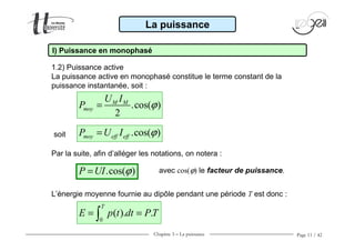 Chapitre 3 − La puissance Page 11 / 42
La puissance
I) Puissance en monophasé
1.2) Puissance active
La puissance active en monophasé constitue le terme constant de la
puissance instantanée, soit :
.cos( )
2
M M
moy
U I
P ϕ=
.cos( )moy eff effP U I ϕ=soit
Par la suite, afin d’alléger les notations, on notera :
.cos( )P UI ϕ= avec cos(ϕ) le facteur de puissance.
L’énergie moyenne fournie au dipôle pendant une période T est donc :
0
( ). .
T
E p t dt PT= =∫
 