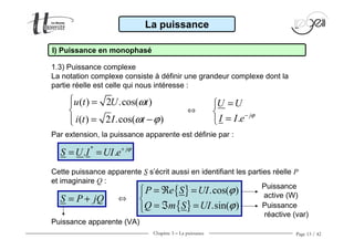 Chapitre 3 − La puissance Page 13 / 42
La puissance
I) Puissance en monophasé
1.3) Puissance complexe
La notation complexe consiste à définir une grandeur complexe dont la
partie réelle est celle qui nous intéresse :
( ) 2 .cos( )
( ) 2 .cos( )
u t U t
i t I t
ω
ω ϕ
 =

= − . j
U U
I I e ϕ−
=

=
⇔
Par extension, la puissance apparente est définie par :
*
. . j
S U I UI e ϕ+
= =
Cette puissance apparente S s’écrit aussi en identifiant les parties réelle P
et imaginaire Q :
S P jQ= + ⇔
{ }
{ }
.cos( )
.sin( )
P e S UI
Q m S UI
ϕ
ϕ
= ℜ =

= ℑ =
Puissance apparente (VA)
Puissance
active (W)
Puissance
réactive (var)
 