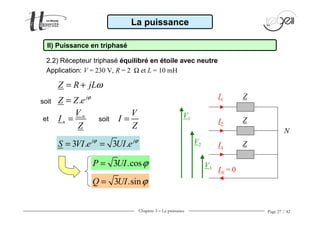 Chapitre 3 − La puissance Page 27 / 42
2.2) Récepteur triphasé équilibré en étoile avec neutre
Application: V = 230 V, R = 2 Ω et L = 10 mH
La puissance
II) Puissance en triphasé
. j
Z Z e ϕ
=
3 .cosP UI ϕ=
3 .sinQ UI ϕ=
ZI1
I2
V1
V2
V3
N
Z
I3
Z
IN = 0
soit
3 . 3 .j j
S VI e UI eϕ ϕ
= =
Z R jLω= +
n
n
V
I
Z
=et
V
I
Z
=soit
 