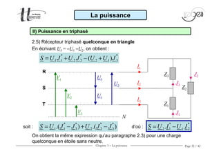 Chapitre 3 − La puissance Page 32 / 42
2.5) Récepteur triphasé quelconque en triangle
La puissance
II) Puissance en triphasé
* * *
1 1 2 2 2 1 3( )S U J U J U U J= + − +
On obtient la même expression qu’au paragraphe 2.3) pour une charge
quelconque en étoile sans neutre.
* * * *
1 1 3 2 2 3.( ) .( )S U J J U J J= − + −
* *
1 22 1. .S U I U I= −
En écrivant U3 = −−−−U1 −−−−U2, on obtient :
Z1
V1
V2
V3
Z2
Z3
N
U3
U1
U2
I1
I2
I3
J3
J1
J2
R
S
T
soit : d’où :
 