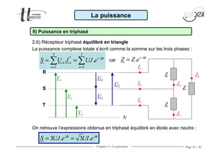 Chapitre 3 − La puissance Page 33 / 42
2.6) Récepteur triphasé équilibré en triangle
La puissance
II) Puissance en triphasé
Z
V1
V2
V3
Z
Z
N
U3
U1
U2
I1
I2
I3
J3
J1
J2
R
S
T
car . j
Z Z e ϕ+
=
La puissance complexe totale s’écrit comme la somme sur les trois phases :
On retrouve l’expressions obtenue en triphasé équilibré en étoile avec neutre :
3 3
*
1 1
. j
n n
n n
S U J UJ e ϕ+
= =
= =∑ ∑
3 . 3 .j j
S UJ e UI eϕ ϕ
= =
 