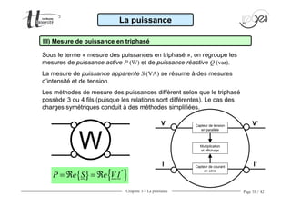 Chapitre 3 − La puissance Page 35 / 42
Sous le terme « mesure des puissances en triphasé », on regroupe les
mesures de puissance active P (W) et de puissance réactive Q (var).
La mesure de puissance apparente S (VA) se résume à des mesures
d’intensité et de tension.
Les méthodes de mesure des puissances diffèrent selon que le triphasé
possède 3 ou 4 fils (puisque les relations sont différentes). Le cas des
charges symétriques conduit à des méthodes simplifiées.
La puissance
III) Mesure de puissance en triphasé
W
Capteur de tension
en parallèle
Capteur de courant
en série
Multiplication
et affichage
V
I
V’
I’
{ } { }*
P e S e V I= ℜ = ℜ
 