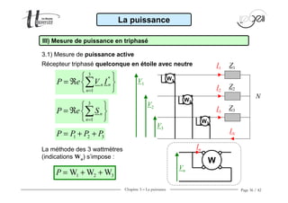 Chapitre 3 − La puissance Page 36 / 42
3.1) Mesure de puissance active
La puissance
III) Mesure de puissance en triphasé
Récepteur triphasé quelconque en étoile avec neutre
3
*
1
nn
n
P e V I
=
 
= ℜ  
 
∑
1 2 3P P P P= + +
La méthode des 3 wattmètres
(indications Wn) s’impose :
1 2 3W W WP = + +
Z1I1
I2
V1
V2
V3
N
Z2
I3
Z3
IN
W1
W2
W3
W
In
Vn
3
1
n
n
P e S
=
 
= ℜ  
 
∑
 