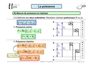 Chapitre 3 − La puissance Page 38 / 42
3.3) Méthode des deux wattmètres: Récepteur triphasé quelconque (Y ou ∆∆∆∆)
La puissance
III) Mesure de puissance en triphasé
* *
1 22 1. .S U I U I= −
{ }* *
1 22 1. .P e U I U I= ℜ −
1 2W WP = +
{ }* *
1 22 1. .Q e jU I jU I= ℜ − +
{ }* *
1 22 13 . .Q e V I V I= ℜ −
3.n nU j V= +
1 23(W W )Q = −
Puissance active :
W1
W2
U3
U1
U2
R
S
T
R
é
c
e
p
t
e
u
r
Puissance réactive :
W1
W2
U3
U1
U2
R
S
T
R
é
c
e
p
t
e
u
r
N
 