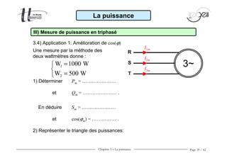 Chapitre 3 − La puissance Page 39 / 42
3.4) Application 1: Amélioration de cos(ϕ)
La puissance
III) Mesure de puissance en triphasé
Une mesure par la méthode des
deux wattmètres donne :
1
2
W 1000 W
W 500 W
=

=
3~
R
S
T
I1m
I2m
I3m
1) Déterminer Pm = …………………
et Qm = ………………… .
En déduire Sm = …………………
et cos(ϕm) = …………… .
2) Représenter le triangle des puissances:
 