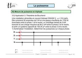 Chapitre 3 − La puissance Page 41 / 42
3.5) Application 2: Théorème de Boucherot
La puissance
III) Mesure de puissance en triphasé
R
S
T
I1m
I2m
I3m
Une installation alimentée en courant triphasé 230/400 V, ω = 314 rad/s.
Elle comprend 50 ampoules de 5 W et une plaque chauffante de 1750 W
branchées entre la phase 1 et le neutre, un chauffage résistif de 2 kW
branché et une charge inductive de 84,2 mH entre la phase 2 et le neutre,
et enfin un système capacitif de 120,34 µF entre la phase 3 et le neutre.
1) Schématiser l’installation. Déterminer les puissances sur chaque phase.
N
P = ……………… ……………… …………….
Q = ……………… ……………… …………….
 