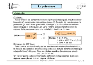 Chapitre 3 − La puissance Page 8 / 42
Introduction
Contexte :
Afin d’évaluer les consommations énergétiques électriques, il faut quantifier
l’énergie (E) consommée par unité de temps (t). Du point de vue physique, la
puissance (p) n’est autre qu’un débit d’énergie (E/t). Pour diverses raisons
(économiques et techniques), on verra l’intérêt et la démonstration de la
mesure de la puissance dans une installation électrique donnée.
Domaines de définition :
Tout comme en mathématiques les fonctions ont un domaine de définition,
la mesure de puissance électrique dépend aussi du type de tension électrique
à laquelle l’on s‘intéresse. Ainsi, en régime continu, la puissance s’écrit:
P = UI = U2/R = RI2.
On va voir par la suite comment cette définition de la puissance évolue en
régime monophasé, puis en régime triphasé.
La puissance
instantanée
0
( ). .
ut
uE P t dt P t= =∫
( )
dE
p t
dt
=
Unités: 1 J = 1 W.s,
1 W.h = 3600 W.s = 3,6 kJ
1 kW.h = 3,6 MJ.
(J)
(s)
(W)
 