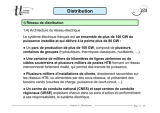 Chapitre 4 − Distribution Page 17 / 49
Le système électrique français est un ensemble de plus de 100 GW de
puissance installée et qui délivre à la pointe plus de 80 GW :
● Un parc de production de plus de 100 GW, composé de plusieurs
centaines de groupes (hydrauliques, thermiques classiques, nucléaires, …).
● Une centaine de milliers de kilomètres de lignes aériennes ou de
câbles souterrains et plusieurs milliers de postes HTB formant un réseau
interconnecté fortement maillé, qui permet des transits de puissance.
● Plusieurs milliers d’installations de clients, directement raccordées sur
les réseaux HTB, ou alimentées par des sous-réseaux, et présentent des
besoins variés (courbes de charge, puissance de court-circuit, ...).
● Un centre de conduite national (CNES) et sept centres de conduite
régionaux (URSE) exploitant chacun dans sa zone d’action et conformément
à ses responsabilités, le système électrique.
I) Réseau de distribution
Distribution
1.4) Architecture du réseau électrique
 