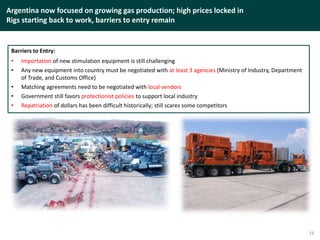 Argentina now focused on growing gas production; high prices locked in
Rigs starting back to work, barriers to entry remain
16
Barriers to Entry:
• Importation of new stimulation equipment is still challenging
• Any new equipment into country must be negotiated with at least 3 agencies (Ministry of Industry, Department
of Trade, and Customs Office)
• Matching agreements need to be negotiated with local vendors
• Government still favors protectionist policies to support local industry
• Repatriation of dollars has been difficult historically; still scares some competitors
 