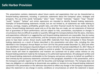 This presentation contains statements about future events and expectations that can be characterized as
forward-looking statements, including, in particular, statements about the Company’s plans, strategies and
prospects. The use of the words “anticipate,” “plan,” “seek,” “intend,” “estimate,” “expect,” “may,” “should,”
“could,” “project,” “believe” and similar expressions are intended to identify forward looking statements.
Examples of forward-looking statements include, but are not limited to, all statements we make relating to
revenue, earnings, margins, profitability, growth rates, and other financial results for future periods. By their
nature, forward-looking statements speak only as of the date they are made; are not statements of historical
fact or guarantees of future performance; and are subject to risks, uncertainties, assumptions or changes in
circumstances that are difficult to predict or quantify. Although the Company believes that the plans, intentions
and expectations reflected in or suggested by such forward-looking statements are reasonable, they do involve
certain assumptions, risks and uncertainties, and the Company cannot assure you that those expectations will
prove to have been correct. Actual results could differ materially from those anticipated in these forward-
looking statements as a result of factors described in this presentation and other risks, including the risks
identified in the Company's Annual Report on Form 10-K for the period ended December 31, 2016 and other
risks identified in the Company's Quarterly Report on Form 10-Q for the period ended March 31, 2017. Many of
these factors are beyond the Company’s ability to control or predict. The Company cannot assure you that its
future results will meet its expectations and investors are cautioned not to place undue reliance on any
forward-looking statement made by the Company or its authorized representatives. All subsequent written and
oral forward-looking statements attributable to the Company and persons acting on its behalf are qualified in
their entirety by the cautionary statements contained in this paragraph, elsewhere in this presentation, and in
the Company's periodic reports on file with the Securities and Exchange Commission. The Company does not
have any obligation or undertaking to disseminate any updates or revisions to any forward-looking statement
contained in this presentation or the admission document to reflect any change in the Company’s expectations
about the statement or any change in events, conditions or circumstances on which the statement is based.
2
Safe Harbor Provision
 
