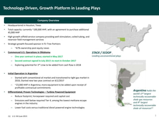 Technology-Driven, Growth Platform in Leading Plays
3
• Headquartered in Houston, Texas
• Total capacity: currently ~100,000 HHP, with an agreement to purchase additional
45,000 HHP
• High-growth oilfield service company providing well stimulation, coiled tubing, and
reservoir field management services
• Strategic growth-focused sponsor in Fir Tree Partners
– ~67% ownership post equity raises
• Commenced U.S. Operations in Oklahoma
– One year contract in place; started in May 2017
– Second contract signed in July 2017; to start in October 2017
– Exploring potential for 3rd crew to be added from cash flow in 2018
• Initial Operation in Argentina
– Started with conventional oil market and transitioned to tight gas market in
2016; Started new two year contract on 4/1/2017
– ~23,000 HHP in Argentina; more equipment to be added upon receipt of
profitable contractual commitments
• Differentiated, Proven Technologies – Turbine Powered Equipment
– Reduce footprint, horsepower required and capital cost
– Emissions well below required Tier 4; among the lowest methane escape
engines in the industry
– Lower fuel costs versus traditional diesel powered engine technologies
Argentina holds the
world’s 3rd largest
technically recoverable
shale gas resources
and 4th largest
technically recoverable
shale oil resources(1)
Company Overview
STACK / SCOOP
Leading unconventional plays
(1) U.S. EIA June 2013
 