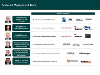 J. Chris Boswell
President, CEO and
Co-Founder
Alexander Nickolatos
Chief Financial Officer and
Assistant Secretary
Carlos A. Fernandez
Sr. VP, Corp. Development
General Mgr., Latin America
and Co-Founder
Relevant Experience
• 28+ years senior management oilfield experience
• 15+ years experience in finance and accounting
• 35+ years senior management experience in Latin America
Bobby Chapman
VP Business Development
• 35+ years senior management oilfield experience
Miguel Di Vincenzo
VP, Sales & Technology
• 28 years oilfield services experience in Latin America
Seasoned Management Team
Barry Ekstrand
Chief Operating Officer
• 35+ years senior management oilfield experience
4
 