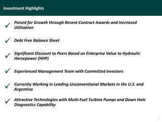 Investment Highlights
5
Poised for Growth through Recent Contract Awards and Increased
Utilization
Debt Free Balance Sheet
Significant Discount to Peers Based on Enterprise Value to Hydraulic
Horsepower (HHP)
Experienced Management Team with Committed Investors
Currently Working in Leading Unconventional Markets in the U.S. and
Argentina
Attractive Technologies with Multi-Fuel Turbine Pumps and Down Hole
Diagnostics Capability






 