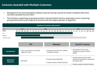 Contracts Awarded with Multiple Customers
• Management has demonstrated its ability to execute during a period of market instability with three
contracts awarded since Q1 2017
• The Company capitalizing on growing activity in the best North America shale plays and an improving
pricing environment and a long-term contract with the largest operator in Argentina
7
Schedule of Customer Agreements
Year 2017 2018 2019
Month 8 9 10 11 12 1 2 3 4 5 6 7 8 9 10 11 12 1 2 3 4 5 6 7 8 9 10 11 12
YPF
Midstates
July 2017 Contract
YPF Midstates July 2017 Contract
Commitment
• Take or pay contract on initial 10
stages per month
• Commitment to first call on 100% of
completions activity
• Commitment to first call on
completions activity in STACK /
SCOOP
Agreement
Expiration
• April 2019
• Contract expires May 2018
• Customer option to extend 2nd year
• Contract expires one year from
declaration of readiness, estimated to
be October 2018
• Customer option to extend 2nd year
 
