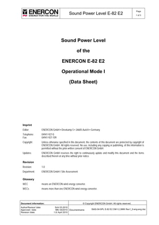 Sound Power Level E-82 E2 Page 
1 of 3 
Sound Power Level 
of the 
ENERCON E-82 E2 
Operational Mode I 
(Data Sheet) 
Imprint 
Editor: ENERCON GmbH ▪ Dreekamp 5 ▪ 26605 Aurich ▪ Germany 
Telephone: 04941-927-0 
Fax: 04941-927-109 
Copyright: Unless otherwise specified in this document, the contents of this document are protected by copyright of 
ENERCON GmbH. All rights reserved. No use, including any copying or publishing, of this information is 
permitted without the prior written consent of ENERCON GmbH. 
Updates: ENERCON GmbH reserves the right to continuously update and modify this document and the items 
described therein at any time without prior notice. 
Revision 
Revision: 1.0 
Department: ENERCON GmbH / Site Assessment 
Glossary 
WEC means an ENERCON wind energy converter. 
WECs means more than one ENERCON wind energy converter. 
Document information: © Copyright ENERCON GmbH. All rights reserved. 
Author/Revisor/ date: 
Sch/ 03.2010 
Approved / date: 
MK/ 04/2010 
Revision /date: 
1.0/ April 2010 
Documentname SIAS-04-SPL E-82 E2 OM I 2,3MW Rev1_0-eng-eng.doc 
 