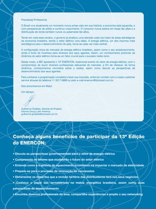 Prezado(a) Pro ssional,

      O Brasil vive atualmente um momento nunca antes visto em sua história: a economia está aquecida, e
      com perspectivas de sólido e contínuo crescimento. O consumo nunca esteve em taxas tão altas e a
      distribuição de renda também nunca viu patamares tão altos.

      Tendo em vista esse cenário, o governo já sinalizou uma atenção cada vez maior às áreas estratégicas
      da economia brasileira, sendo o setor elétrico uma delas. A energia elétrica, um dos insumos mais
      estratégicos para o desenvolvimento do país, torna-se cada vez mais central.

      A con guração única do mercado de energia elétrico brasileiro, assim como o seu amadurecimento,
      ainda é fonte de incerteza para diversos dos seus agentes. Assim, um conhecimento profundo da
      dinâmica do setor elétrico torna-se um fator crucial para o sucesso neste ramo.

      Desse modo, a IBC apresenta o 13ª ENERCON, tradicional evento do setor de energia elétrica, com o
      compromisso de reunir diversos pro ssionais relevantes do mercado, a m de oferecer, de forma
      dinâmica, conhecimentos concretos sobre a cadeia, assim como discutir as perspectivas de
      desenvolvimento dos seus agentes.

      Para conhecer a programação completa e fazer sua inscrição, entre em contato com o nosso customer
      service através do telefone 11 3017 6888 ou pelo e-mail enercon@ibcbrasil.com.br.

      Nos encontramos em Maio!

      Um abraço,




      Guilherme Giraldes, Gerente de Projetos
      Informa Group Latin America
      guilherme.giraldes@ibcbrasil.com.br




Conheça alguns benefícios de participar da 13ª Edição
do ENERCON:

• Discuta as perspectivas governamentais para o setor de energia elétrica

• Compreenda os fatores que modelarão o futuro do setor elétrico

• Entenda como a trajetória de aquecimento econômico irá impactar o mercado de eletricidade

• Prepare-se para o processo de renovação de concessões

• Dimensione os impactos que a revisão tarifária das distribuidoras terá nos seus negócios

• Conheça o papel das termelétricas na matriz energética brasileira, assim como suas

perspectivas de desenvolvimento

• Encontre diversos proﬁssionais da área, compartilhe experiências e amplie o seu networking
 